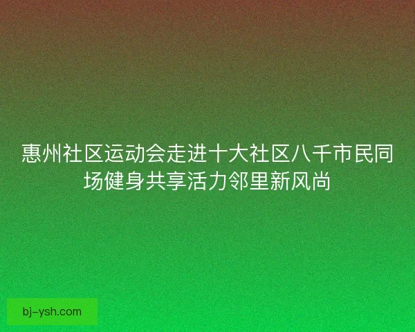 惠州社区运动会走进十大社区八千市民同场健身共享活力邻里新风尚