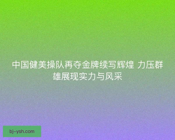 中国健美操队再夺金牌续写辉煌 力压群雄展现实力与风采
