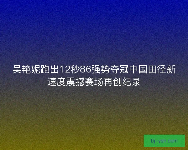 吴艳妮跑出12秒86强势夺冠中国田径新速度震撼赛场再创纪录