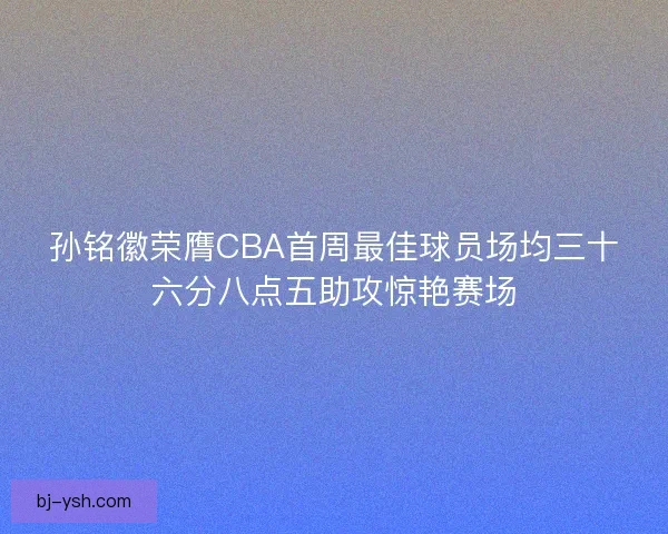 孙铭徽荣膺CBA首周最佳球员场均三十六分八点五助攻惊艳赛场