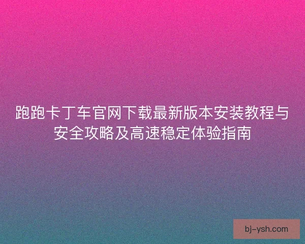 跑跑卡丁车官网下载最新版本安装教程与安全攻略及高速稳定体验指南
