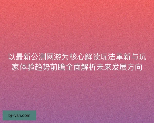 以最新公测网游为核心解读玩法革新与玩家体验趋势前瞻全面解析未来发展方向