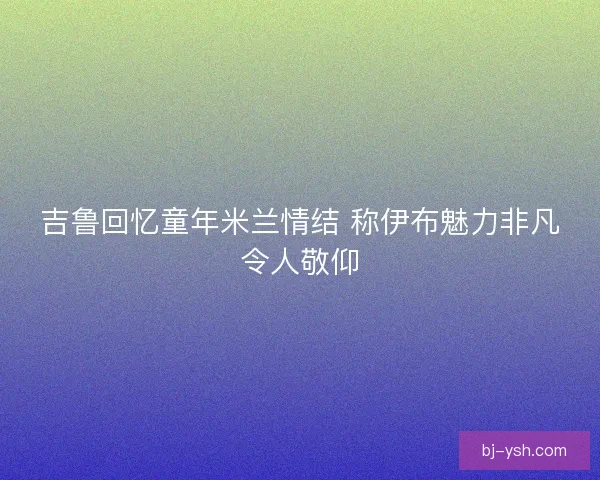 吉鲁回忆童年米兰情结 称伊布魅力非凡令人敬仰