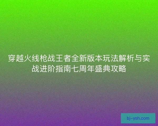 穿越火线枪战王者全新版本玩法解析与实战进阶指南七周年盛典攻略