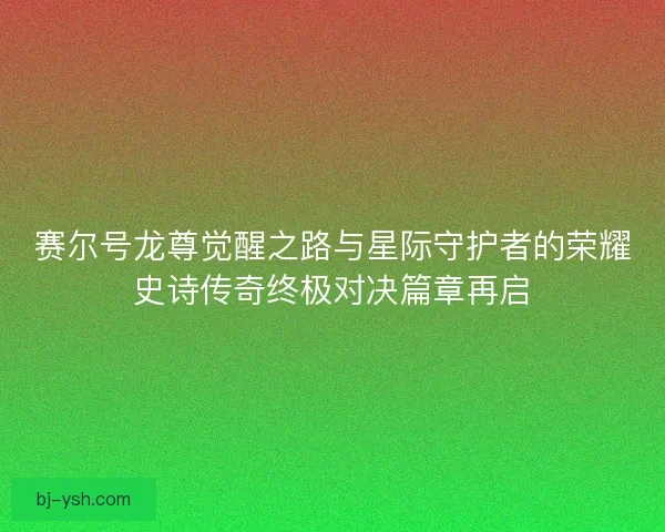 赛尔号龙尊觉醒之路与星际守护者的荣耀史诗传奇终极对决篇章再启