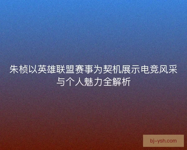 朱桢以英雄联盟赛事为契机展示电竞风采与个人魅力全解析