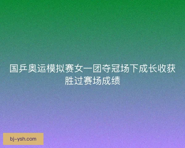 国乒奥运模拟赛女一团夺冠场下成长收获胜过赛场成绩